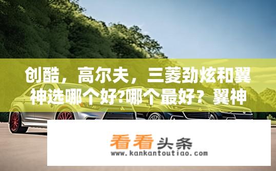 创酷，高尔夫，三菱劲炫和翼神选哪个好?哪个最好？翼神VS高尔夫VS创酷，选择合适的SUV产品?