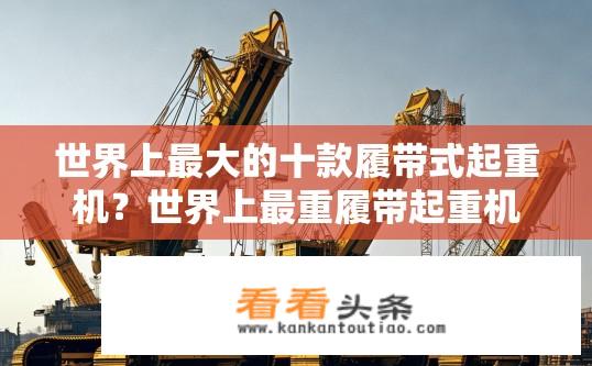 世界上最大的十款履带式起重机？世界上最重履带起重机是哪个？，世界最高速履带起重机有多快？，有哪些型号的履带式起重机拥有全球最大的跨度？，如何评价世界最大履带起重机的承载能力？，挑战最高的履带式起重机世界纪录是谁的？，履带式起重机在各种环境下的性能如何？，世界最大的履带式起重机的使用场景和特点是什么？，面对不同负载条件的作业需求，履带式起重机的适应性如何？，从尺寸、重量到工作距离，世界上最大的履带式起重机都有哪些优缺点？，10. 在全球范围内，这些大型履带式起重机有哪些最具影响力的案例和应用故事？