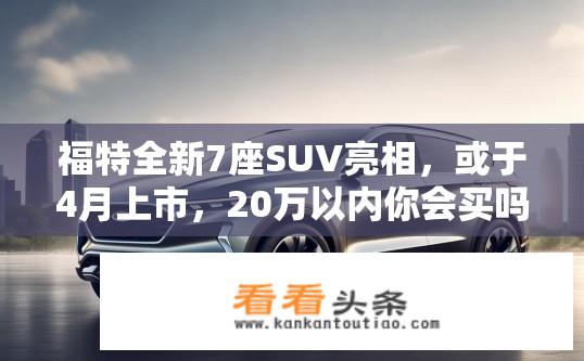 福特全新7座SUV亮相，或于4月上市，20万以内你会买吗？全新福特7座SUV何时上市？价格是否会低于20万元？