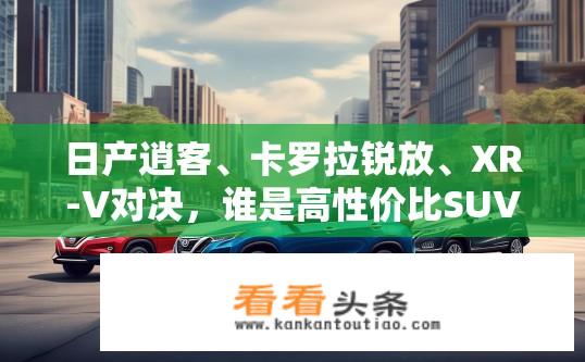 日产逍客、卡罗拉锐放、XR-V对决，谁是高性价比SUV首选？在紧凑型SUV市场中，哪款日产逍客、丰田卡罗拉锐放及本田XR-V表现更佳？性价比如何？
