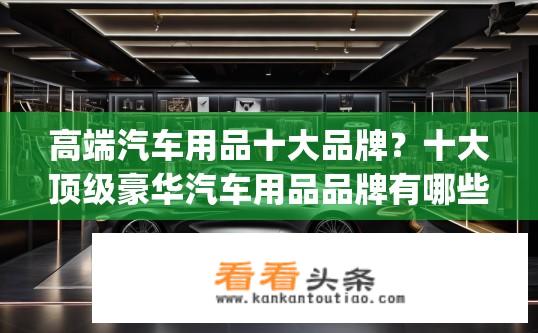 高端汽车用品十大品牌？十大顶级豪华汽车用品品牌有哪些？，汽车用品行业排名前五的品牌是什么？，高端汽车配件供应商排行榜，品质和服务哪个更关键？，顶级豪车装备供应商排行榜，谁能代表豪车市场风向标？，豪车内饰升级必备品牌，20款全球顶级高端汽车配件盘点，高性能汽车零件供应商Top5，谁是豪车制造领域的首选？，全球领先的汽车装饰材料品牌大全，豪车座驾彰显个性的选择？，豪华汽车内饰用品购买指南，如何筛选出高品质服务与产品？，世界顶级汽车精品杂货店排行榜，奢华配置与贴心服务并存？，豪车级维修保养服务商排行榜，专业保证车主出行安全与舒适度？，高端汽车生活伴侣推荐，豪车配件与服务领域的奢华生活方式剖析