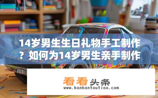 14岁男生生日礼物手工 *** ？如何为14岁男生亲手 *** 个性生日礼物？