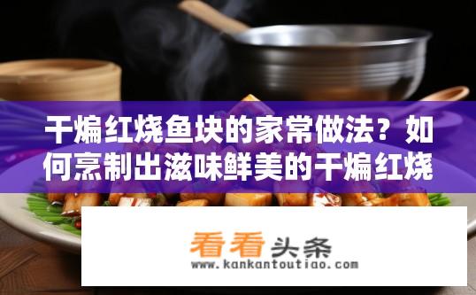 干煸红烧鱼块的家常做法？如何烹制出滋味鲜美的干煸红烧鱼块呢？