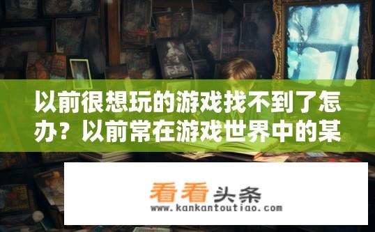 以前很想玩的游戏找不到了怎办？以前常在游戏世界中的某款丢失或遗忘的游戏名称是什么?