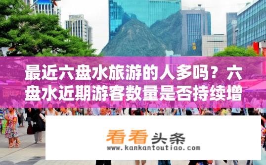 最近六盘水旅游的人多吗？六盘水近期游客数量是否持续增长？