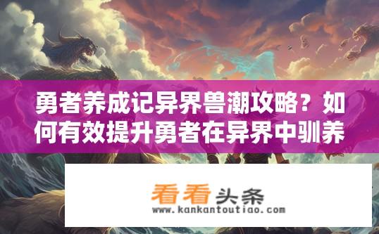 勇者养成记异界兽潮攻略？如何有效提升勇者在异界中驯养并驾驭强大兽潮?