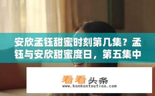 安欣孟钰甜蜜时刻第几集？孟钰与安欣甜蜜度日，第五集中两人又会如何互动?