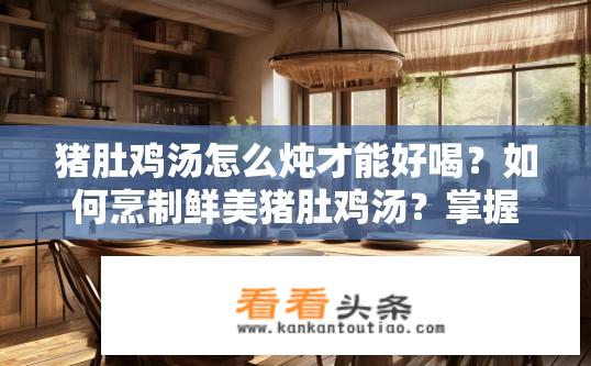 猪肚鸡汤怎么炖才能好喝？如何烹制鲜美猪肚鸡汤？掌握炖煮技巧与配料推荐至关重要！