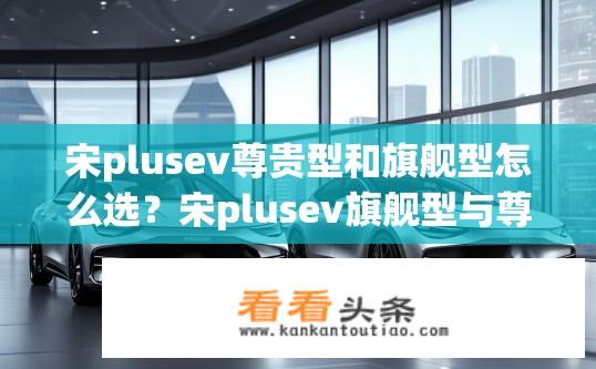 宋plusev尊贵型和旗舰型怎么选？宋plusev旗舰型与尊贵型如何抉择？对比优劣及配置推荐？