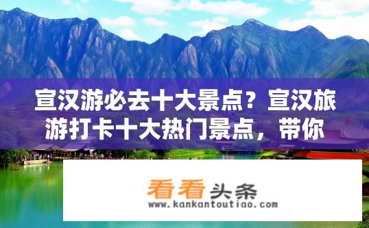 宣汉游必去十大景点？宣汉旅游打卡十大热门景点，带你深度体验山水风光的魅力吗？