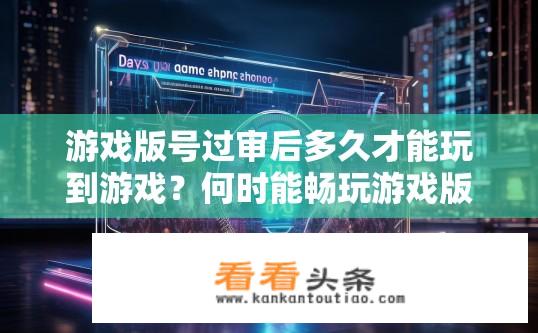 游戏版号过审后多久才能玩到游戏？何时能畅玩游戏版号已通过审查的游戏？