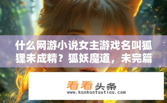 什么网游小说女主游戏名叫狐狸未成精？狐妖魔道，未完篇，隐藏真相与未知冒险交织的女主人物与游戏角色——狐狸不成精的故事