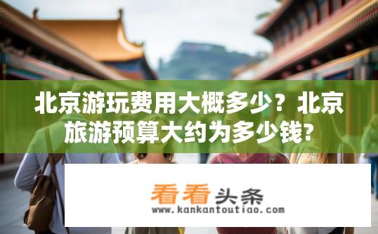 北京游玩费用大概多少？北京旅游预算大约为多少钱?