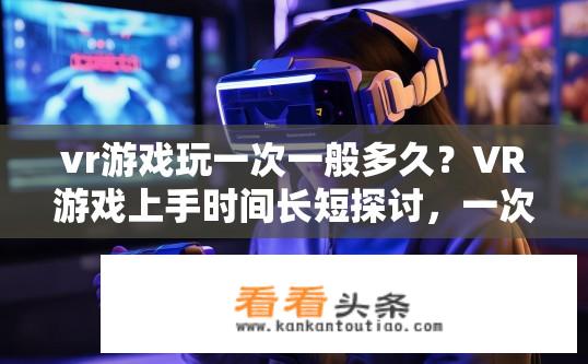 vr游戏玩一次一般多久？VR游戏上手时间长短探讨，一次性体验有多久?