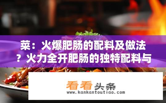 菜：火爆肥肠的配料及做法？火力全开肥肠的独特配料与烹饪技巧是什么?