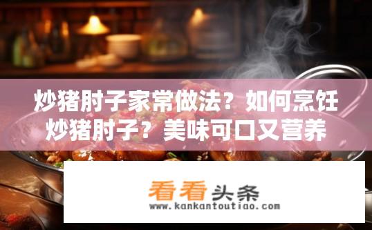 炒猪肘子家常做法？如何烹饪炒猪肘子？美味可口又营养丰富吗？