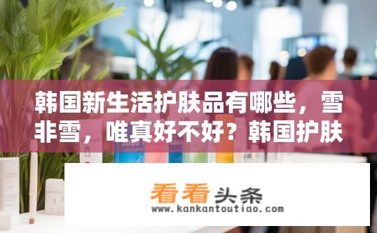 韩国新生活护肤品有哪些，雪非雪，唯真好不好？韩国护肤品牌雪非雪和唯真有何区别？哪个更适合现代年轻人的新生活方式？