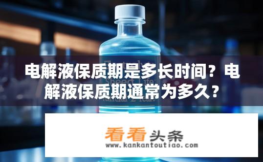 电解液保质期是多长时间？电解液保质期通常为多久？