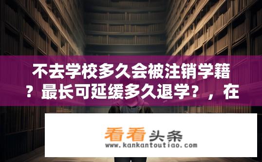 不去学校多久会被注销学籍？最长可延缓多久退学？，在校学习年限未满会立即取消学籍吗？
