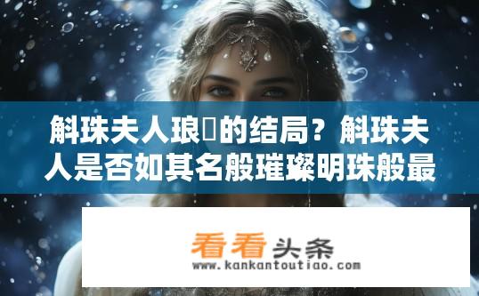 斛珠夫人琅嬛的结局？斛珠夫人是否如其名般璀璨明珠般最终陨落，她的命运如何终结呢？