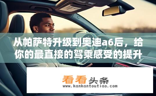 从帕萨特升级到奥迪a6后，给你的最直接的驾乘感受的提升是什么？奥迪A6与帕萨特的驾驶差异，全新感受解析