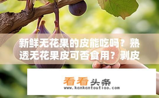 新鲜无花果的皮能吃吗？熟透无花果皮可否食用？剥皮过程中的化学物质对人体健康影响大吗？