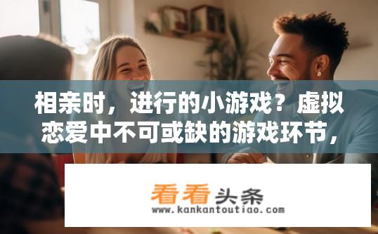 相亲时，进行的小游戏？虚拟恋爱中不可或缺的游戏环节，相亲小游戏中如何让情谊升温互动全情投入?