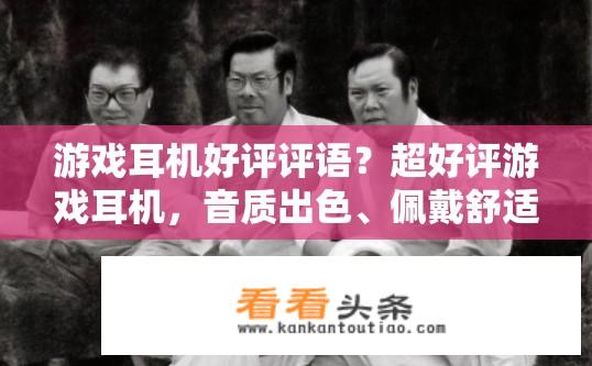 游戏耳机好评评语？超好评游戏耳机，音质出色、佩戴舒适、操作便捷、音效逼真等全方位优评