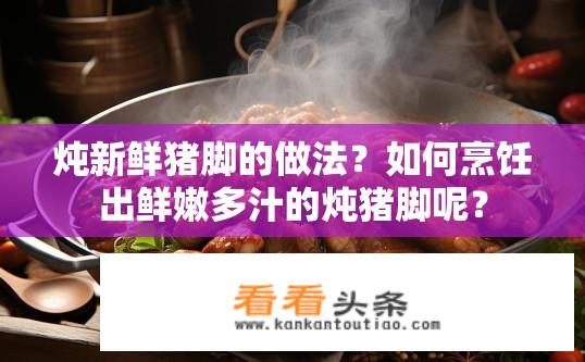 炖新鲜猪脚的做法？如何烹饪出鲜嫩多汁的炖猪脚呢？