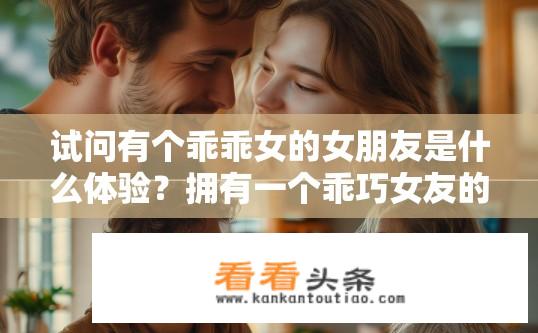 试问有个乖乖女的女朋友是什么体验？拥有一个乖巧女友的甜蜜经历，从初次接触到相处之道