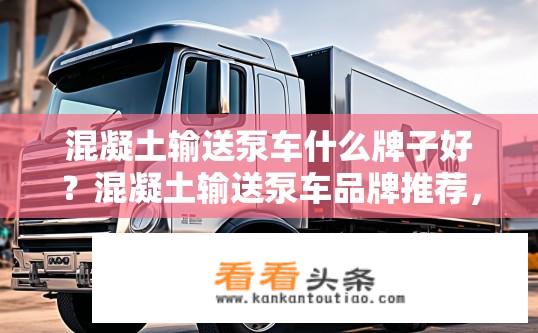 混凝土输送泵车什么牌子好？混凝土输送泵车品牌推荐，质量口碑与性价比综合评判