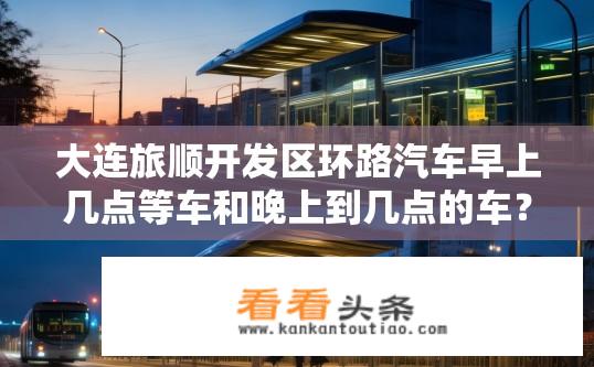 大连旅顺开发区环路汽车早上几点等车和晚上到几点的车？大连旅顺开发区清晨出发车辆何时到达，傍晚再返回时间是几点？