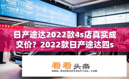 日产途达2022款4s店真实成交价？2022款日产途达四s店成交价真实公开吗？价格区间、优惠力度及销售量如何?