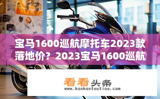宝马1600巡航摩托车2023款落地价？2023宝马1600巡航摩托价格落地分析，单车型、配置及配件费用是多少？