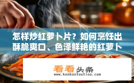 怎样炒红萝卜片？如何烹饪出酥脆爽口、色泽鲜艳的红萝卜片？