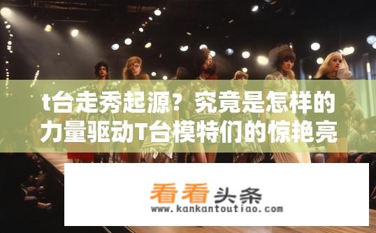 t台走秀起源？究竟是怎样的力量驱动T台模特们的惊艳亮相与令人震撼的时装表演?
