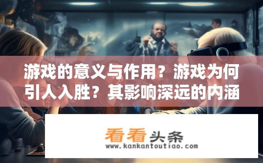 游戏的意义与作用？游戏为何引人入胜？其影响深远的内涵及目的分析探讨