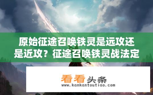 原始征途召唤铁灵是远攻还是近攻？征途召唤铁灵战法定位及近攻与远程之别，是如何影响其输出效果的?