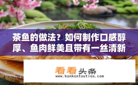 茶鱼的做法？如何制作口感醇厚、鱼肉鲜美且带有一丝清新的茶香的茶鱼菜肴?