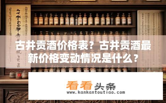 古井贡酒价格表？古井贡酒最新价格变动情况是什么？