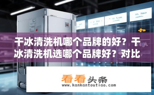 干冰清洗机哪个品牌的好？干冰清洗机选哪个品牌好？对比分析品牌特性与效果比较