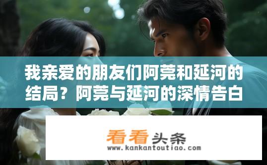 我亲爱的朋友们阿莞和延河的结局？阿莞与延河的深情告白与命运对决，结局究竟如何?