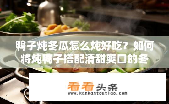 鸭子炖冬瓜怎么炖好吃？如何将炖鸭子搭配清甜爽口的冬瓜烹饪出美味佳肴？