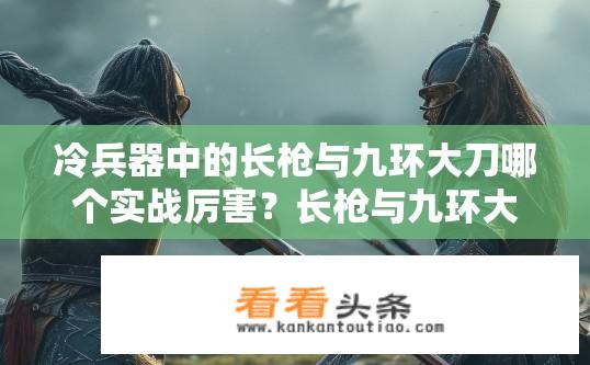 冷兵器中的长枪与九环大刀哪个实战厉害？长枪与九环大刀在实战中谁更胜一筹？
