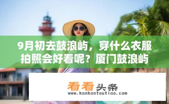 9月初去鼓浪屿，穿什么衣服拍照会好看呢？厦门鼓浪屿摄影最佳着装推荐，9月出行需准备什么服装?