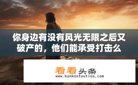 你身边有没有风光无限之后又破产的，他们能承受打击么？风光无限后破产的人如何承受打击？