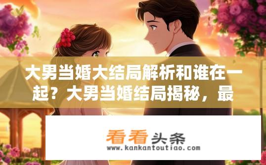 大男当婚大结局解析和谁在一起？大男当婚结局揭秘，最终与谁共度余生？