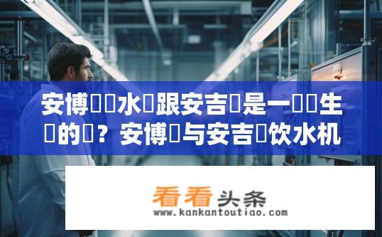 安博爾飲水機跟安吉爾是一個廠生產的嗎？安博爾与安吉爾饮水机的生产关系疑问？