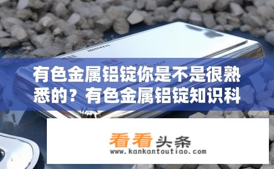 有色金属铝锭你是不是很熟悉的？有色金属铝锭知识科普，你了解多少？