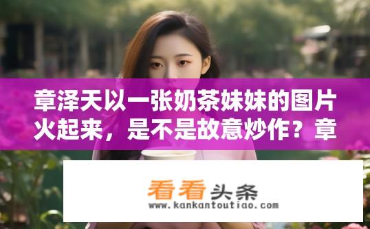 章泽天以一张奶茶妹妹的图片火起来，是不是故意炒作？章泽天奶茶妹妹图片走红，炒作还是自然热度？